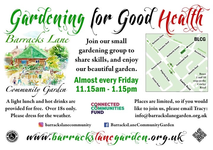 Flyer titled “Gardening for Good Health – Barracks Lane Community Garden.” It invites people to join a small gardening group to share skills and enjoy the garden. Sessions run almost every Friday from 11.15 am to 1.15 pm. A light lunch and hot drinks are provided free. Over 18s only. Please dress for the weather. Places are limited; contact Tracy at info@barrackslanegarden.org.uk
Includes a small illustrated image of the community garden, a simple map showing the Barracks Lane location near Cowley Road, and logos for the Connected Communities Fund. Social media icons and the website www.barrackslanegarden.org.uk
appear at the bottom.